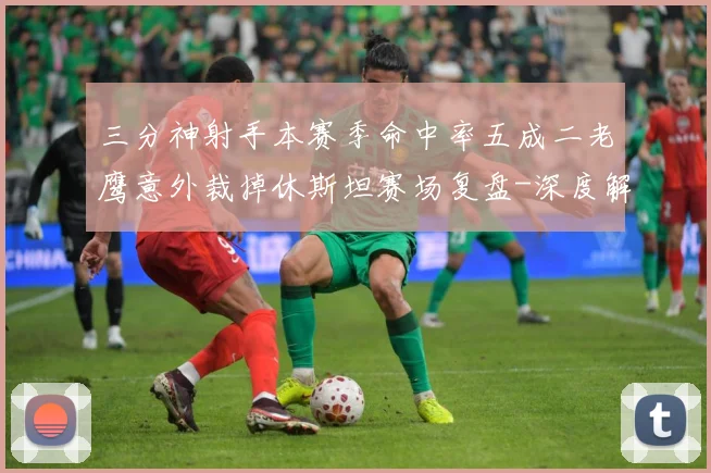 三分神射手本赛季命中率五成二老鹰意外裁掉休斯坦赛场复盘-深度解析