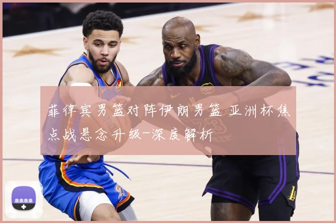 菲律宾男篮对阵伊朗男篮 亚洲杯焦点战悬念升级-深度解析