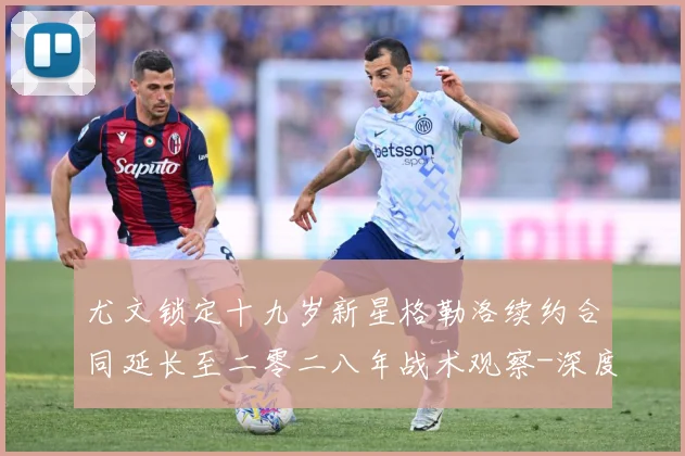 尤文锁定十九岁新星格勒洛续约合同延长至二零二八年战术观察-深度解析
