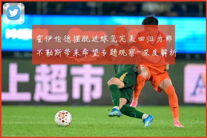 霍伊伦德摆脱进球荒完美回归为那不勒斯带来希望专题观察-深度解析
