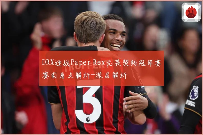 DRX迎战Paper Rex无畏契约冠军赛赛前看点解析-深度解析