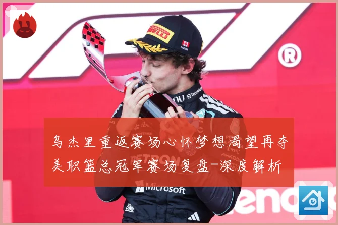 乌杰里重返赛场心怀梦想渴望再夺美职篮总冠军赛场复盘-深度解析