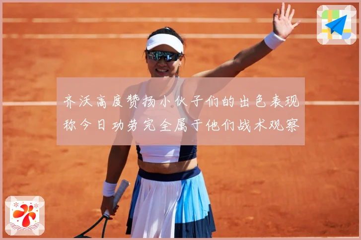 齐沃高度赞扬小伙子们的出色表现称今日功劳完全属于他们战术观察-深度解析