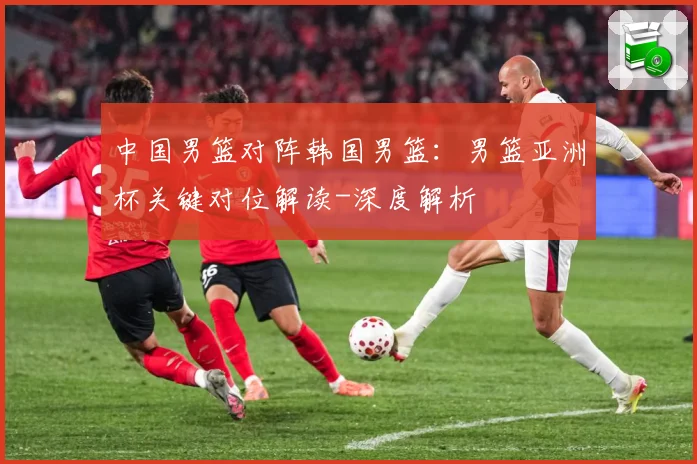 中国男篮对阵韩国男篮：男篮亚洲杯关键对位解读-深度解析