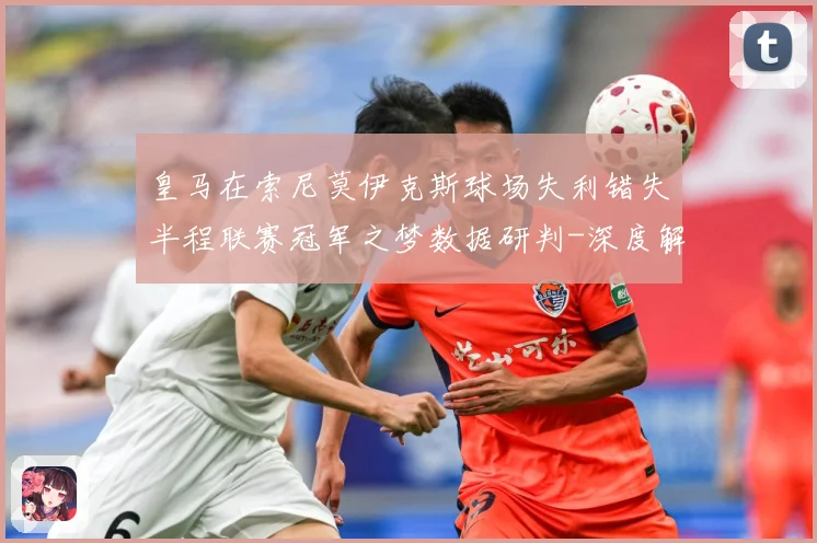 皇马在索尼莫伊克斯球场失利错失半程联赛冠军之梦数据研判-深度解析