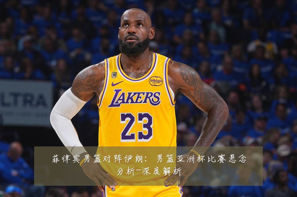 菲律宾男篮对阵伊朗:男篮亚洲杯比赛悬念分析-深度解析