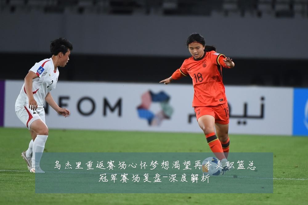 乌杰里重返赛场心怀梦想渴望再夺美职篮总冠军赛场复盘-深度解析